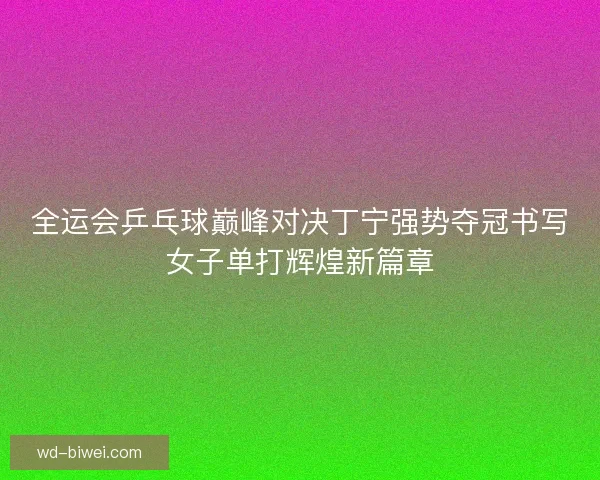 全运会乒乓球巅峰对决丁宁强势夺冠书写女子单打辉煌新篇章