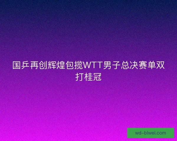 国乒再创辉煌包揽WTT男子总决赛单双打桂冠