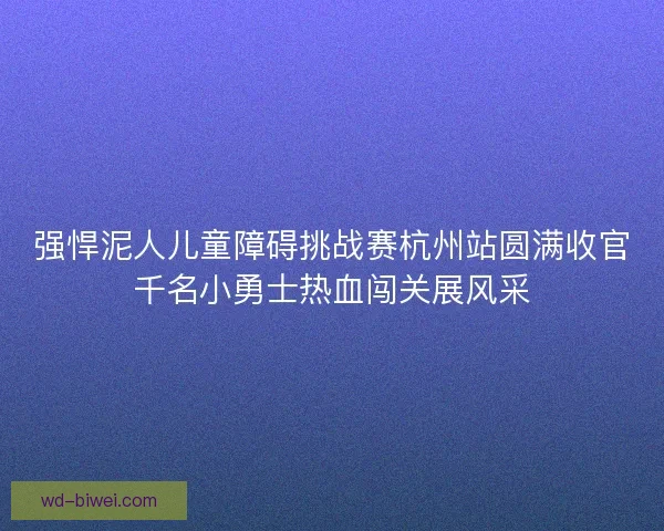 强悍泥人儿童障碍挑战赛杭州站圆满收官千名小勇士热血闯关展风采 强悍泥人儿童障碍挑战赛杭州站圆满收官千名小勇士热血闯关展风采
