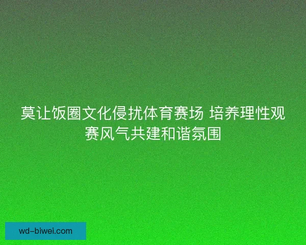 莫让饭圈文化侵扰体育赛场 培养理性观赛风气共建和谐氛围 莫让饭圈文化侵扰体育赛场 培养理性观赛风气共建和谐氛围
