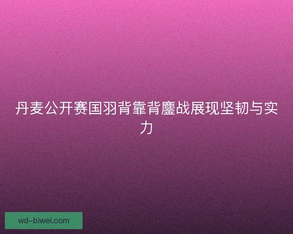 丹麦公开赛国羽背靠背鏖战展现坚韧与实力 丹麦公开赛国羽背靠背鏖战展现坚韧与实力