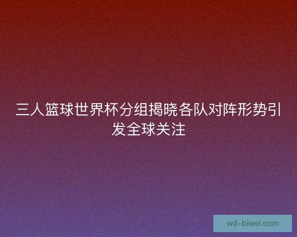 三人篮球世界杯分组揭晓各队对阵形势引发全球关注 三人篮球世界杯分组揭晓各队对阵形势引发全球关注