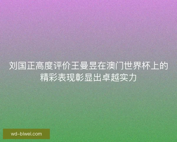 刘国正高度评价王曼昱在澳门世界杯上的精彩表现彰显出卓越实力 刘国正高度评价王曼昱在澳门世界杯上的精彩表现彰显出卓越实力