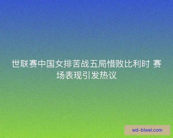 世联赛中国女排苦战五局惜败比利时 赛场表现引发热议 世联赛中国女排苦战五局惜败比利时 赛场表现引发热议