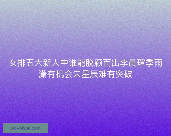 女排五大新人中谁能脱颖而出李晨瑄季雨潇有机会朱星辰难有突破